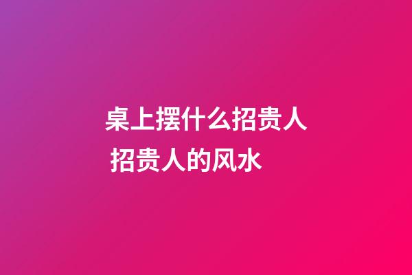 桌上摆什么招贵人 招贵人的风水